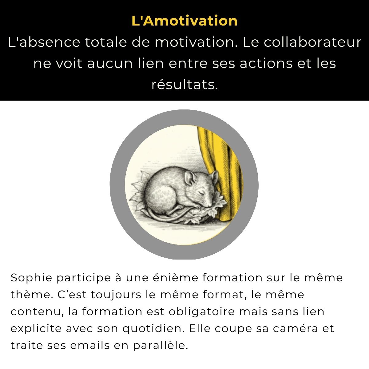 L'amotivation : l'absence totale de motivation, le collaborateur ne voit aucun lien entre ses actions et les résultats. Exemple : Sophie participe à une énième formation sur le même thème, toujours le même format, obligatoire mais sans lien explicite avec son quotidien. Elle coupe sa caméra et traite ses emails en parallèle.